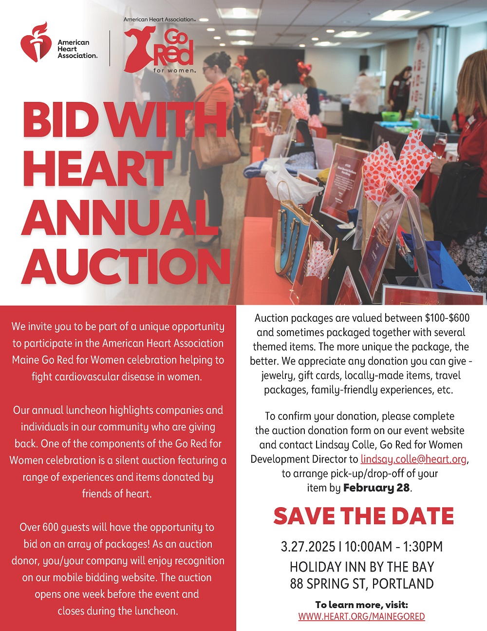 American Heart Association and Go Red for Women logos Tables lined in a row displaying various auction packages for event guests to view and bid on. Bid With Heart Annual Auction We invite you to be part of a unique opportunity to participate in the American Heart Association Maine Go Red for Women celebration helping to fight cardiovascular disease in women. Our annual luncheon highlights companies and individuals in our community who are giving back. One of the components of the Go Red for Women celebration is a silent auction featuring a range of experiences and items donated by friends of heart. Over 600 guests will have the opportunity to bid on an array of packages! As an auction donor, you/your company will enjoy recognition on our mobile bidding website. The auction opens one week before the event and closes during the luncheon. Auction packages are valued between $100-$600 and sometimes packaged together with several themed items. The more unique the package, the better. We appreciate any donation you can give - jewelry, gift cards, locally-made items, travel packages, family-friendly experiences, etc. To confirm your donation, please complete the auction donation form on our event website and contact Lindsay Colle, Go Red for Women Development Director to lindsay.colle@heart.org, to arrange pick-up/drop-off of your item by February 28. SAVE THE DATE 3.27.2025 I 10:00AM - 1:30PM HOLIDAY INN BY THE BAY, 88 SPRING ST, PORTLAND To learn more, visit: WWW.HEART.ORG/MAINEGORED